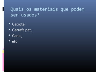 Quais os materiais que podem
 ser usados?
 Caixote,
 Garrafa pet,
 Cano ,
 etc
 