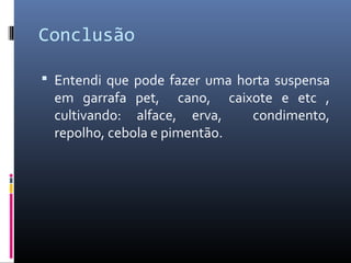 Conclusão

 Entendi que pode fazer uma horta suspensa
 em garrafa pet, cano, caixote e etc ,
 cultivando: alface, erva,   condimento,
 repolho, cebola e pimentão.
 