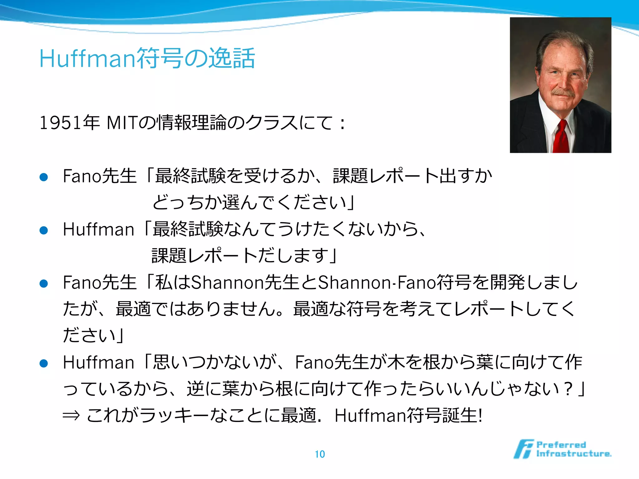Huffman符号の逸話

1951年年 MITの情報理理論論のクラスにて：


l  Fano先⽣生「最終試験を受けるか、課題レポート出すか
     　 　 　 　 　どっちか選んでください」
l  Huffman「最終試験なんてうけたくないから、
     　 　 　 　 　課題レポートだします」
l  Fano先⽣生「私はShannon先⽣生とShannon-Fano符号を開発しまし
    たが、最適ではありません。最適な符号を考えてレポートしてく
    ださい」
l  Huffman「思いつかないが、Fano先⽣生が⽊木を根から葉葉に向けて作
      っているから、逆に葉葉から根に向けて作ったらいいんじゃない？」
      ⇒ これがラッキーなことに最適．Huffman符号誕⽣生!

                      10	
 