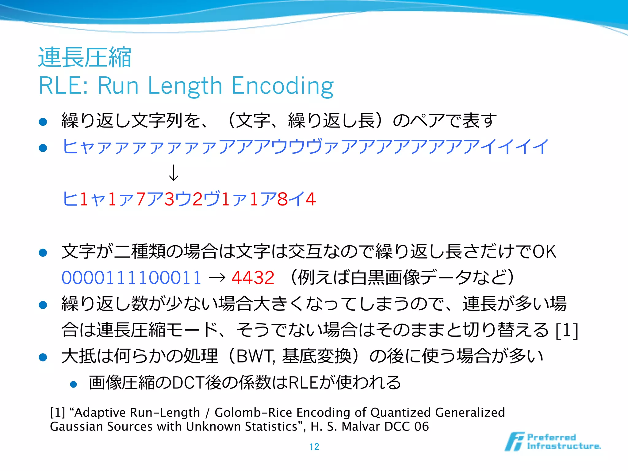連⻑⾧長圧縮
RLE: Run Length Encoding
l  繰り返し⽂文字列列を、（⽂文字、繰り返し⻑⾧長）のペアで表す
l  ヒャァァァァァァァアアアウウヴァアアアアアアアアイイイイ
           ↓
    ヒ1ャ1ァ7ア3ウ2ヴ1ァ1ア8イ4


l  ⽂文字が⼆二種類の場合は⽂文字は交互なので繰り返し⻑⾧長さだけでOK
    0000111100011 → 4432 （例例えば⽩白⿊黒画像データなど）
l  繰り返し数が少ない場合⼤大きくなってしまうので、連⻑⾧長が多い場
    合は連⻑⾧長圧縮モード、そうでない場合はそのままと切切り替える [1]
l  ⼤大抵は何らかの処理理（BWT, 基底変換）の後に使う場合が多い
      l    画像圧縮のDCT後の係数はRLEが使われる
  [1] “Adaptive Run-Length / Golomb-Rice Encoding of Quantized Generalized
  Gaussian Sources with Unknown Statistics”, H. S. Malvar DCC 06	
                                          12	
 