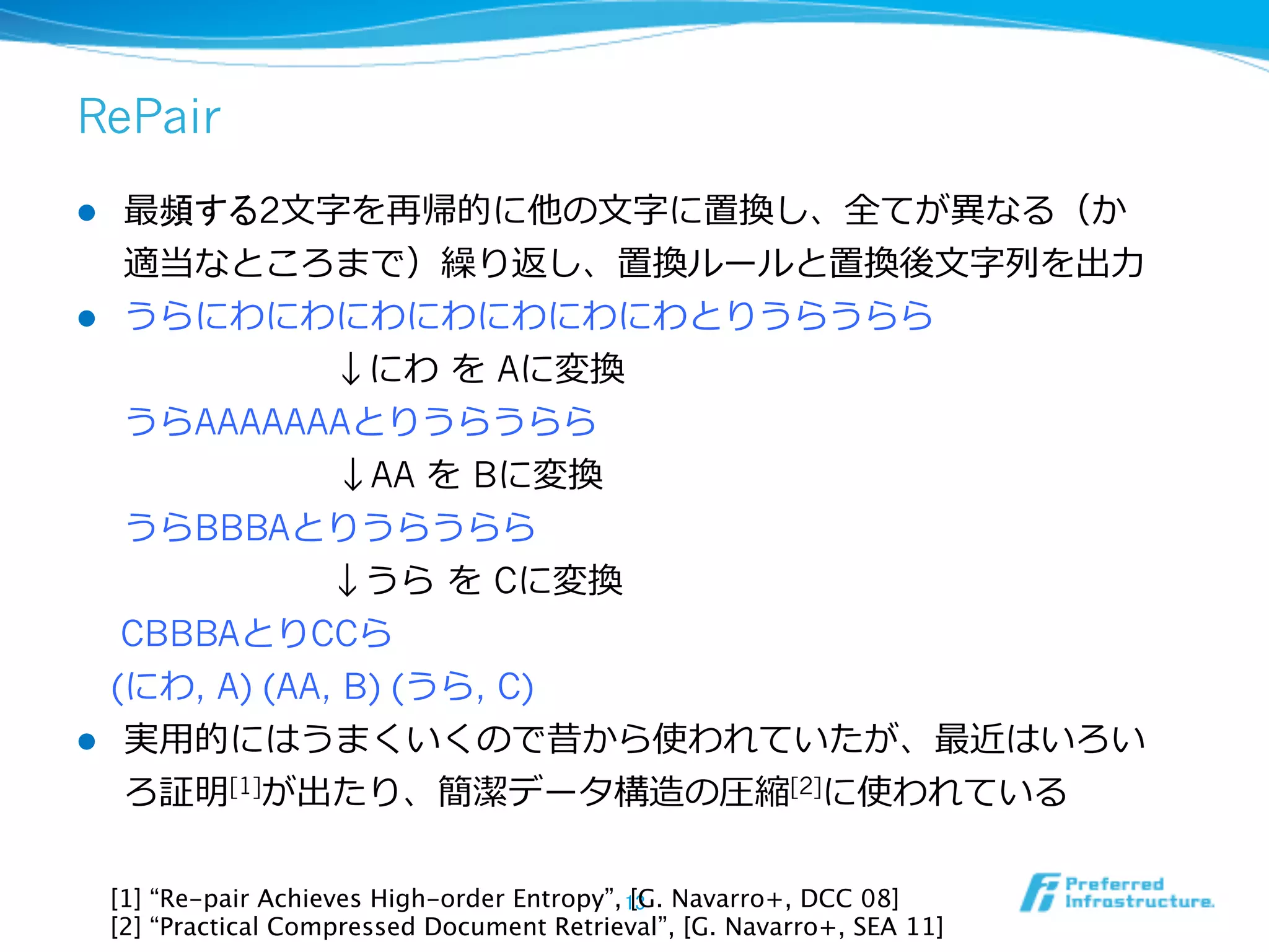 RePair
l  最頻する2⽂文字を再帰的に他の⽂文字に置換し、全てが異異なる（か
    適当なところまで）繰り返し、置換ルールと置換後⽂文字列列を出⼒力力
l  うらにわにわにわにわにわにわにわとりうらうらら
                ↓にわ  を Aに変換
    うらAAAAAAAとりうらうらら
     　 　 　 　 　 　↓AA を Bに変換
    うらBBBAとりうらうらら
                ↓うら  を Cに変換
   CBBBAとりCCら
 　(にわ, A) (AA, B) (うら, C)
l     実⽤用的にはうまくいくので昔から使われていたが、最近はいろい
       ろ証明[1]が出たり、簡潔データ構造の圧縮[2]に使われている

      [1] “Re-pair Achieves High-order Entropy”, 13	
 Navarro+, DCC 08]
                                                  [G.
      [2] “Practical Compressed Document Retrieval”, [G. Navarro+, SEA 11]	
 