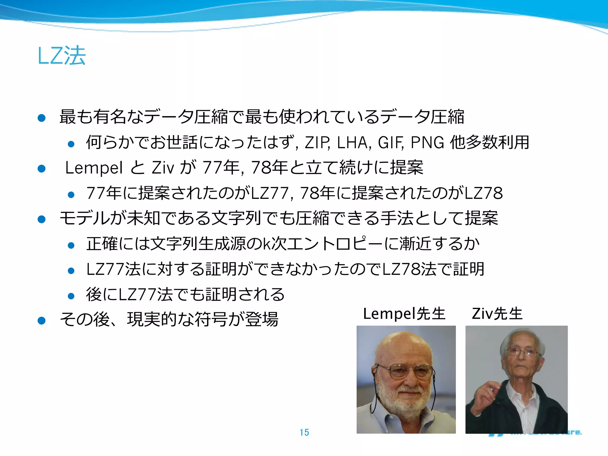 LZ法

l  最も有名なデータ圧縮で最も使われているデータ圧縮
    l  何らかでお世話になったはず, ZIP LHA, GIF PNG 他多数利利⽤用
                                  ,     ,
l  Lempel と  Ziv が 77年年, 78年年と⽴立立て続けに提案
    l  77年年に提案されたのがLZ77, 78年年に提案されたのがLZ78

l  モデルが未知である⽂文字列列でも圧縮できる⼿手法として提案
    l  正確には⽂文字列列⽣生成源のk次エントロピーに漸近するか

    l  LZ77法に対する証明ができなかったのでLZ78法で証明

    l  後にLZ77法でも証明される

l  その後、現実的な符号が登場                   Lempel先生
 Ziv先生




                           15	
 