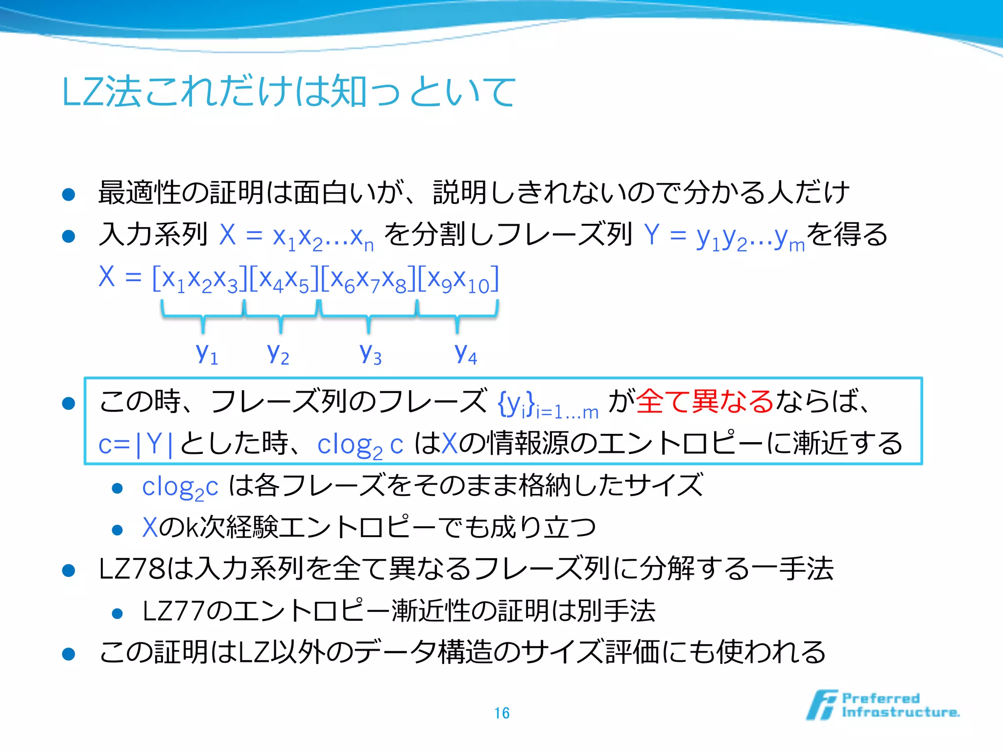 LZ法これだけは知っといて

l  最適性の証明は⾯面⽩白いが、説明しきれないので分かる⼈人だけ
l  ⼊入⼒力力系列列  X = x1x2…xn を分割しフレーズ列列  Y = y1y2…ymを得る
    X = [x1x2x3][x4x5][x6x7x8][x9x10]

              y1   y2   y3   y4	

l  この時、フレーズ列列のフレーズ  {yi}i=1…m が全て異異なるならば、
    c=|Y|とした時、clog2 c はXの情報源のエントロピーに漸近する
     l  clog2c は各フレーズをそのまま格納したサイズ

     l  Xのk次経験エントロピーでも成り⽴立立つ

l  LZ78は⼊入⼒力力系列列を全て異異なるフレーズ列列に分解する⼀一⼿手法
      l    LZ77のエントロピー漸近性の証明は別⼿手法
l    この証明はLZ以外のデータ構造のサイズ評価にも使われる

                                    16	
 