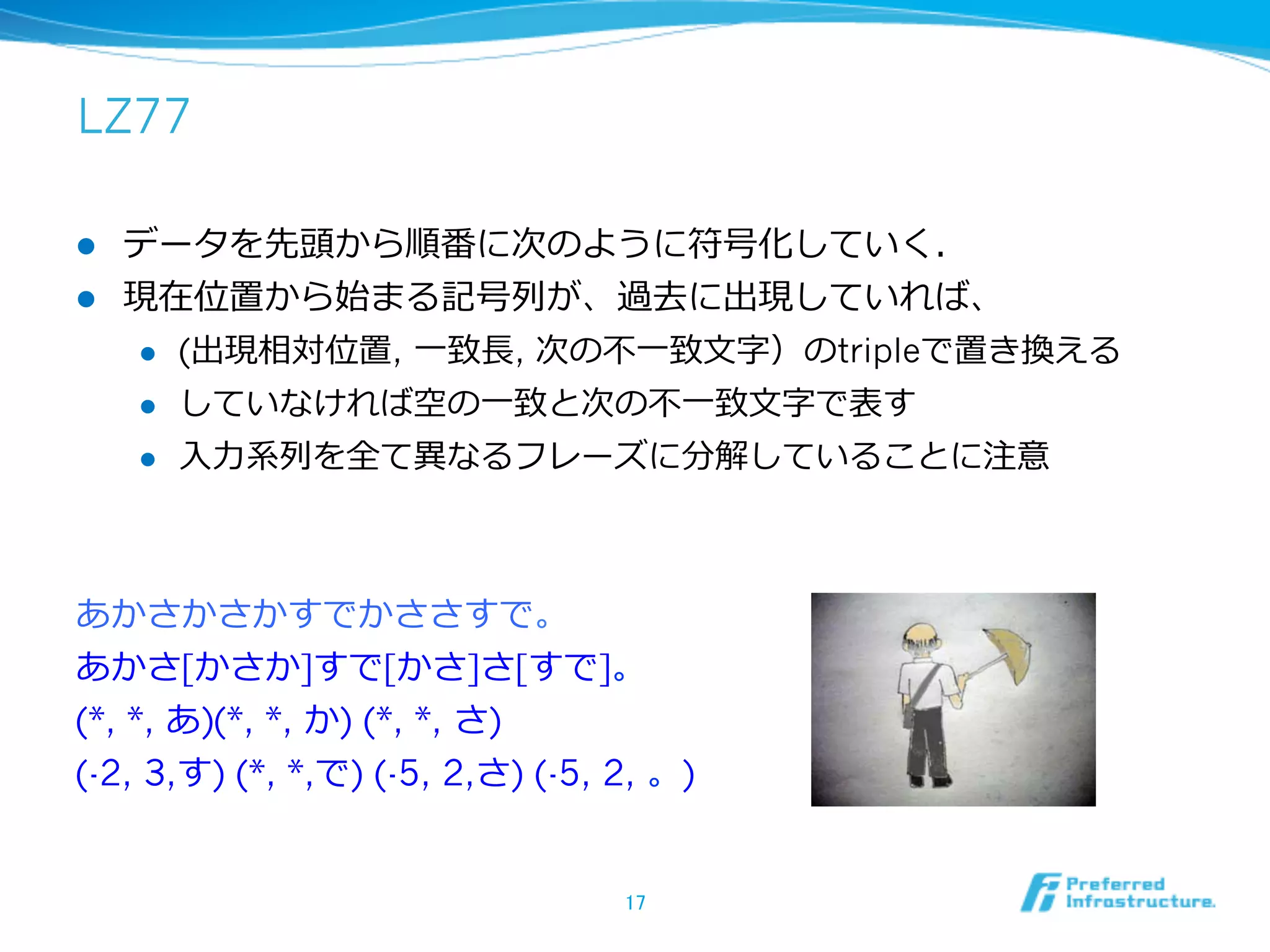 LZ77

l  データを先頭から順番に次のように符号化していく．
l  現在位置から始まる記号列列が、過去に出現していれば、
    l  (出現相対位置,  ⼀一致⻑⾧長, 次の不不⼀一致⽂文字）のtripleで置き換える

    l  していなければ空の⼀一致と次の不不⼀一致⽂文字で表す

    l  ⼊入⼒力力系列列を全て異異なるフレーズに分解していることに注意




あかさかさかすでかささすで。
あかさ[かさか]すで[かさ]さ[すで]。
(*, *, あ)(*, *, か) (*, *, さ)
(-2, 3,す) (*, *,で) (-5, 2,さ) (-5, 2, 。)


                                  17	
 