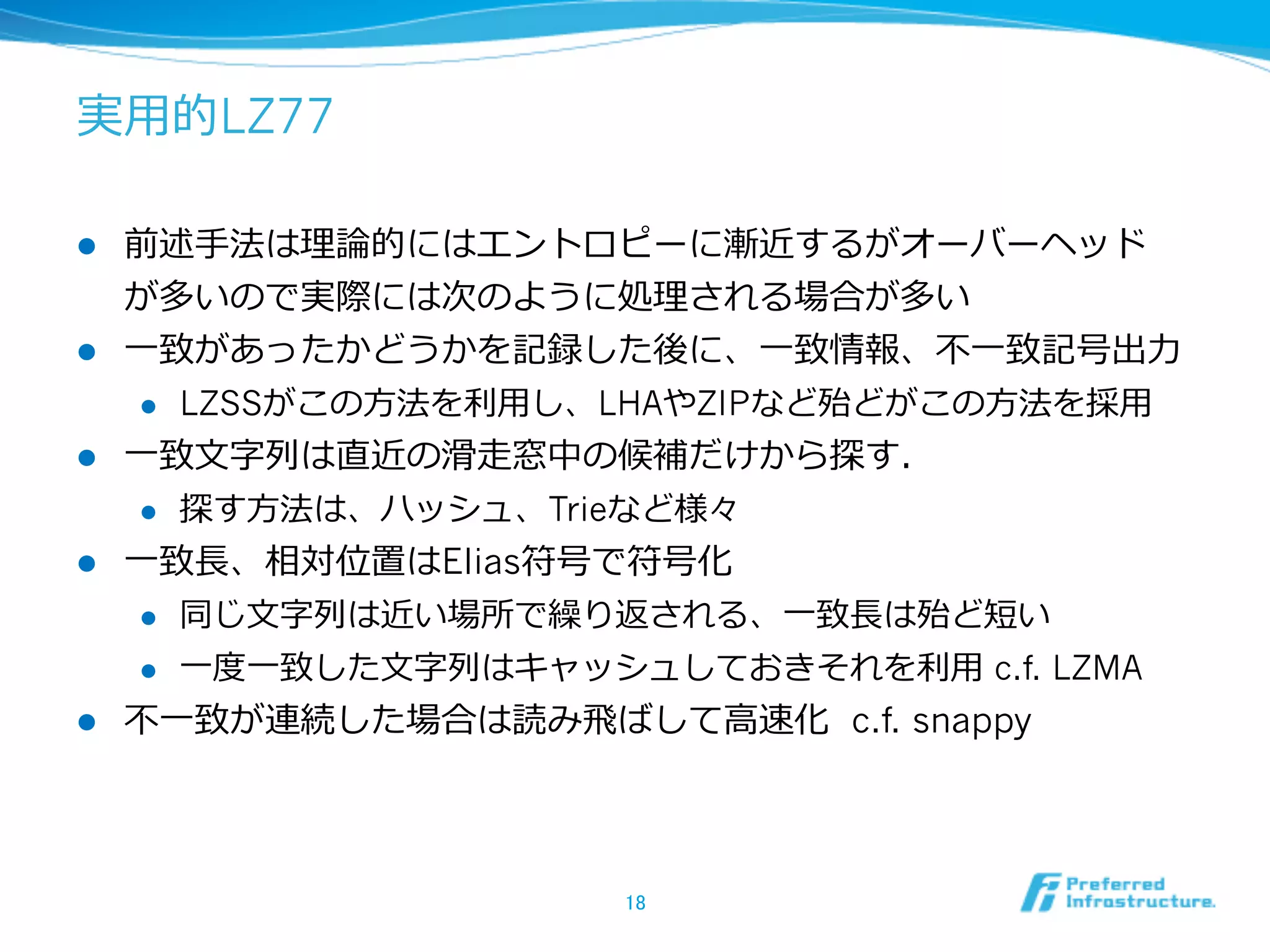 実⽤用的LZ77

l    前述⼿手法は理理論論的にはエントロピーに漸近するがオーバーヘッド
      が多いので実際には次のように処理理される場合が多い
l    ⼀一致があったかどうかを記録した後に、⼀一致情報、不不⼀一致記号出⼒力力
       l  LZSSがこの⽅方法を利利⽤用し、LHAやZIPなど殆どがこの⽅方法を採⽤用

l    ⼀一致⽂文字列列は直近の滑滑⾛走窓中の候補だけから探す．
       l  探す⽅方法は、ハッシュ、Trieなど様々

l    ⼀一致⻑⾧長、相対位置はElias符号で符号化
       l  同じ⽂文字列列は近い場所で繰り返される、⼀一致⻑⾧長は殆ど短い

       l  ⼀一度度⼀一致した⽂文字列列はキャッシュしておきそれを利利⽤用 c.f. LZMA

l    不不⼀一致が連続した場合は読み⾶飛ばして⾼高速化 c.f. snappy




                           18	
 