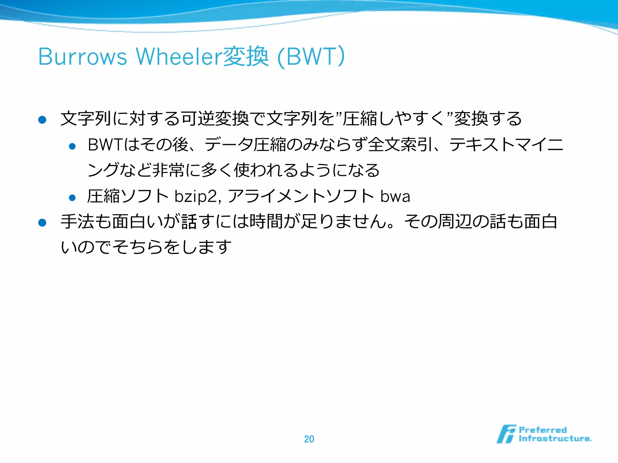 Burrows Wheeler変換  (BWT）

l  ⽂文字列列に対する可逆変換で⽂文字列列を”圧縮しやすく”変換する
     l  BWTはその後、データ圧縮のみならず全⽂文索索引、テキストマイニ

         ングなど⾮非常に多く使われるようになる
     l  圧縮ソフト bzip2, アライメントソフト  bwa

l  ⼿手法も⾯面⽩白いが話すには時間が⾜足りません。その周辺の話も⾯面⽩白
    いのでそちらをします




                    20	
 