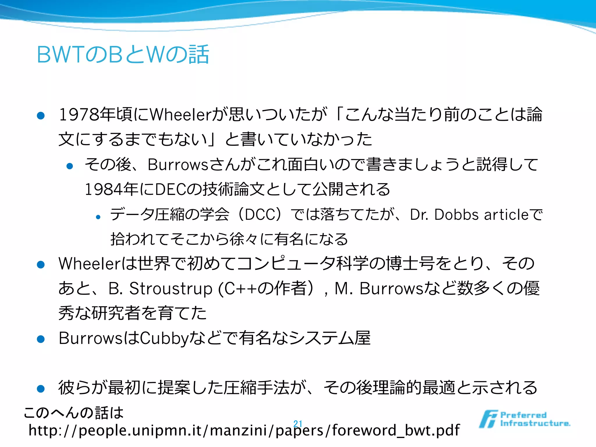 BWTのBとWの話

 l    1978年年頃にWheelerが思いついたが「こんな当たり前のことは論論
       ⽂文にするまでもない」と書いていなかった
        l  その後、Burrowsさんがこれ⾯面⽩白いので書きましょうと説得して

            1984年年にDECの技術論論⽂文として公開される  
         l    データ圧縮の学会（DCC）では落落ちてたが、Dr. Dobbs articleで
               拾拾われてそこから徐々に有名になる
 l  Wheelerは世界で初めてコンピュータ科学の博⼠士号をとり、その
     あと、B. Stroustrup (C++の作者）, M. Burrowsなど数多くの優
     秀な研究者を育てた
 l  BurrowsはCubbyなどで有名なシステム屋


 l    彼らが最初に提案した圧縮⼿手法が、その後理理論論的最適と⽰示される
このへんの話は 
                                  21	
http://people.unipmn.it/manzini/papers/foreword_bwt.pdf	
 