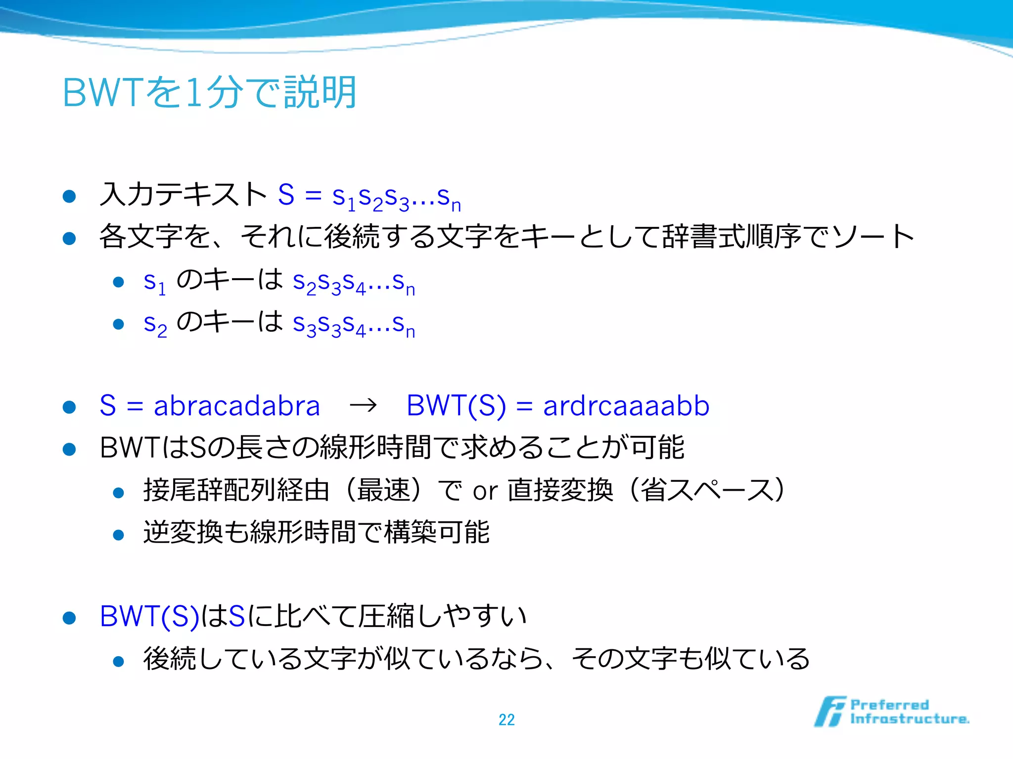 BWTを1分で説明

l  ⼊入⼒力力テキスト  S = s1s2s3…sn
l  各⽂文字を、それに後続する⽂文字をキーとして辞書式順序でソート
     l  s1 のキーは  s2s3s4…sn

     l  s2 のキーは  s3s3s4…sn



l  S = abracadabra 　→ 　BWT(S) = ardrcaaaabb
l  BWTはSの⻑⾧長さの線形時間で求めることが可能
     l  接尾辞配列列経由（最速）で or 直接変換（省省スペース）

     l  逆変換も線形時間で構築可能



l    BWT(S)はSに⽐比べて圧縮しやすい
       l  後続している⽂文字が似ているなら、その⽂文字も似ている


                          22	
 