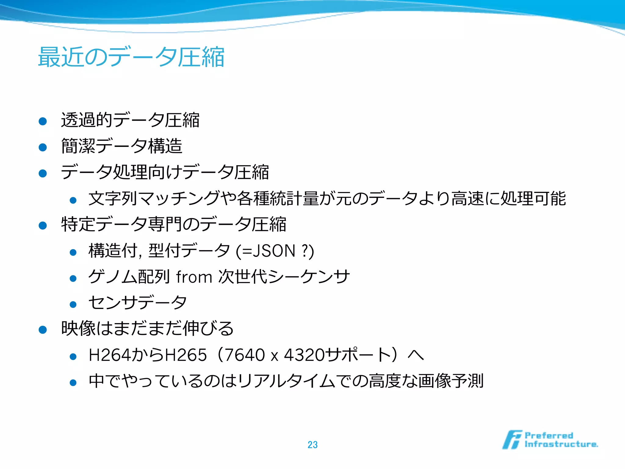 最近のデータ圧縮

l    透過的データ圧縮
l    簡潔データ構造
l    データ処理理向けデータ圧縮
      l  ⽂文字列列マッチングや各種統計量量が元のデータより⾼高速に処理理可能

l    特定データ専⾨門のデータ圧縮
      l  構造付, 型付データ (=JSON ?)

      l  ゲノム配列列 from 次世代シーケンサ

      l  センサデータ

l    映像はまだまだ伸びる
      l  H264からH265（7640 x 4320サポート）へ

      l    中でやっているのはリアルタイムでの⾼高度度な画像予測


                          23	
 