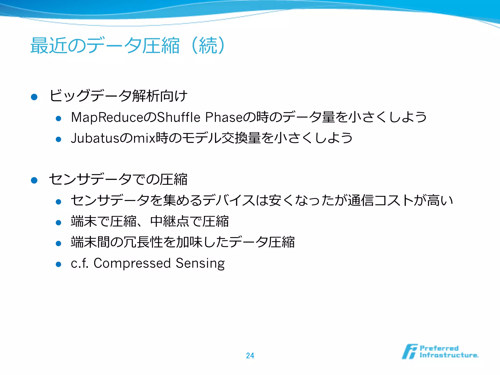 最近のデータ圧縮（続）

l    ビッグデータ解析向け
      l  MapReduceのShuffle Phaseの時のデータ量量を⼩小さくしよう

      l  Jubatusのmix時のモデル交換量量を⼩小さくしよう



l    センサデータでの圧縮
      l  センサデータを集めるデバイスは安くなったが通信コストが⾼高い

      l  端末で圧縮、中継点で圧縮

      l  端末間の冗⻑⾧長性を加味したデータ圧縮

      l  c.f. Compressed Sensing




                            24	
 