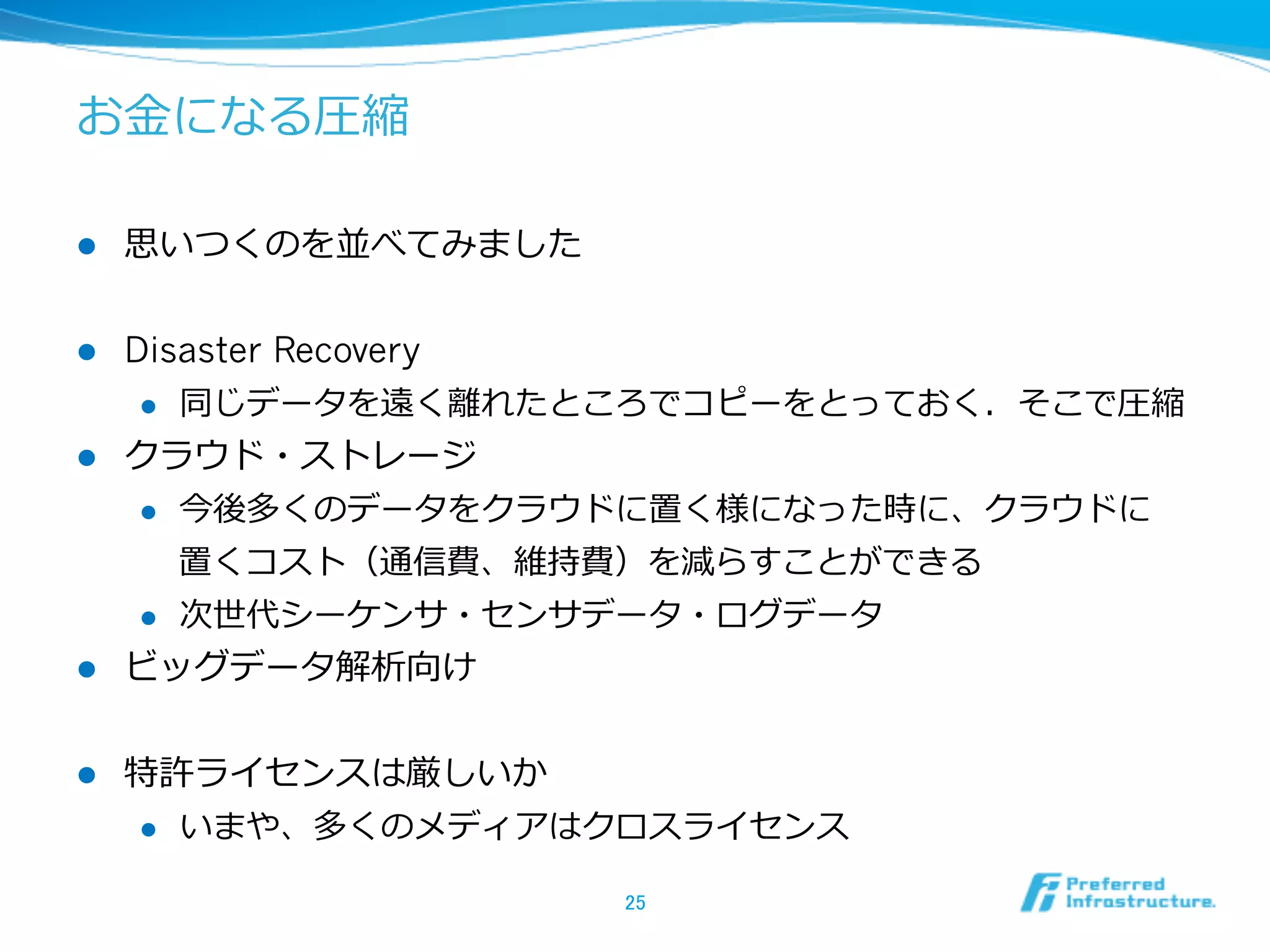 お⾦金金になる圧縮

l    思いつくのを並べてみました


l  Disaster Recovery
     l  同じデータを遠く離離れたところでコピーをとっておく．そこで圧縮

l  クラウド・ストレージ
     l  今後多くのデータをクラウドに置く様になった時に、クラウドに

         置くコスト（通信費、維持費）を減らすことができる
     l  次世代シーケンサ・センサデータ・ログデータ

l  ビッグデータ解析向け


l    特許ライセンスは厳しいか
      l  いまや、多くのメディアはクロスライセンス


                      25	
 