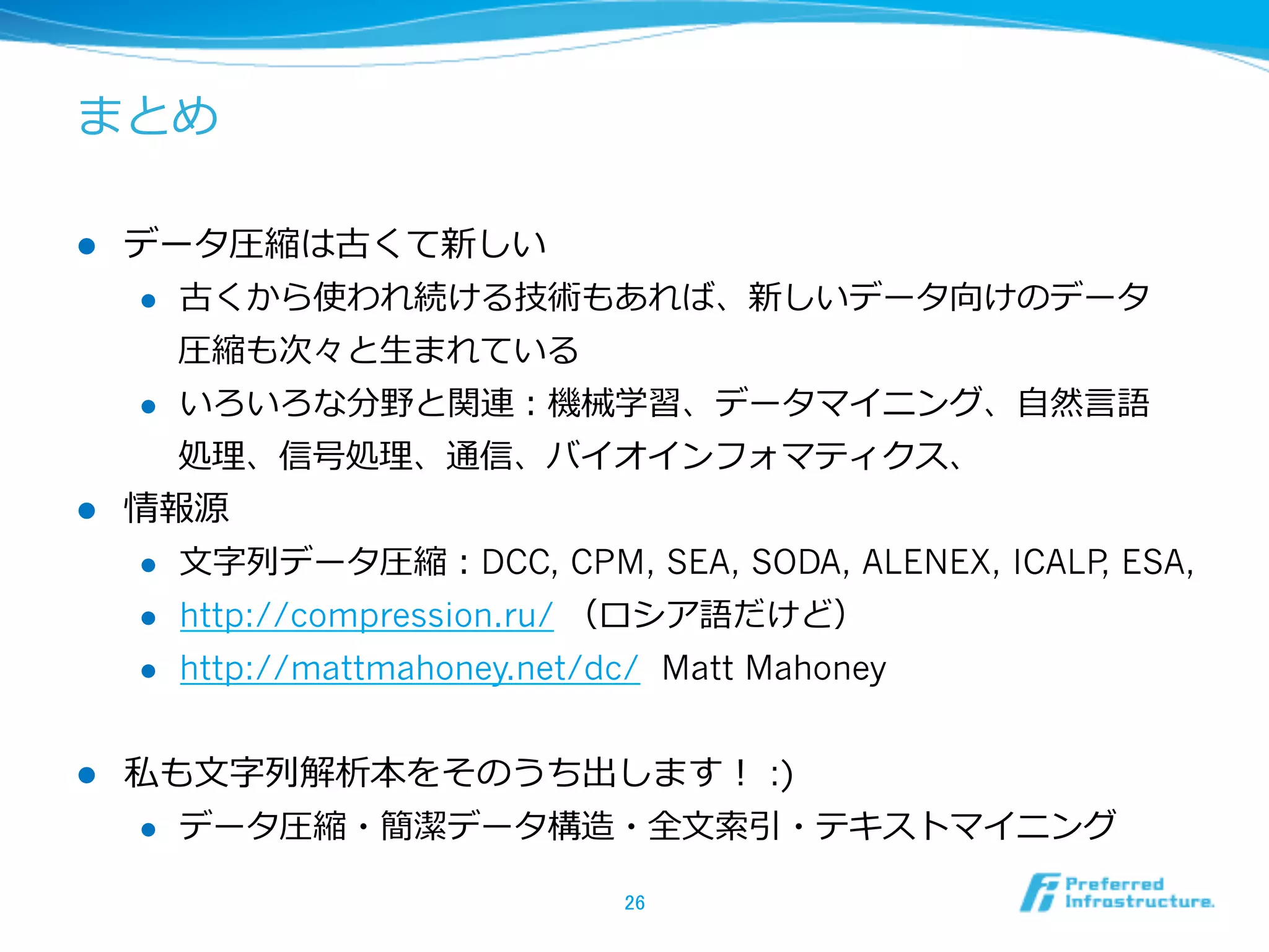 まとめ

l  データ圧縮は古くて新しい
    l  古くから使われ続ける技術もあれば、新しいデータ向けのデータ

        圧縮も次々と⽣生まれている
    l  いろいろな分野と関連：機械学習、データマイニング、⾃自然⾔言語

        処理理、信号処理理、通信、バイオインフォマティクス、
l  情報源
    l  ⽂文字列列データ圧縮：DCC, CPM, SEA, SODA, ALENEX, ICALP ESA,
                                                     ,
    l  http://compression.ru/ （ロシア語だけど）

    l  http://mattmahoney.net/dc/ Matt Mahoney



l    私も⽂文字列列解析本をそのうち出します！ :)
      l  データ圧縮・簡潔データ構造・全⽂文索索引・テキストマイニング


                            26	
 