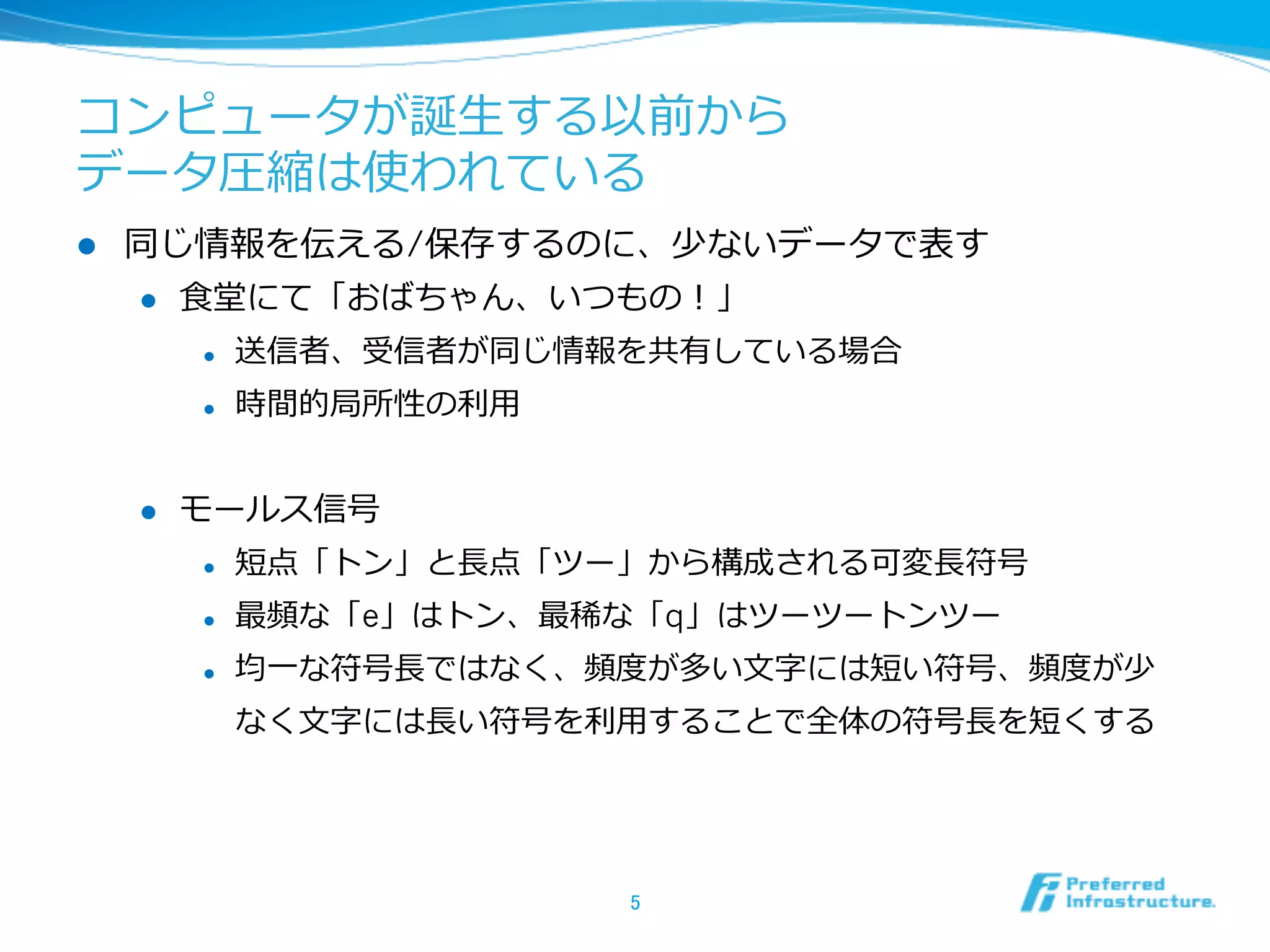 コンピュータが誕⽣生する以前から
データ圧縮は使われている
l    同じ情報を伝える/保存するのに、少ないデータで表す
      l  ⾷食堂にて「おばちゃん、いつもの！」

            l    送信者、受信者が同じ情報を共有している場合
            l    時間的局所性の利利⽤用


      l    モールス信号
            l    短点「トン」と⻑⾧長点「ツー」から構成される可変⻑⾧長符号
            l    最頻な「e」はトン、最稀な「q」はツーツートンツー
            l    均⼀一な符号⻑⾧長ではなく、頻度度が多い⽂文字には短い符号、頻度度が少
                  なく⽂文字には⻑⾧長い符号を利利⽤用することで全体の符号⻑⾧長を短くする




                                 5	
 