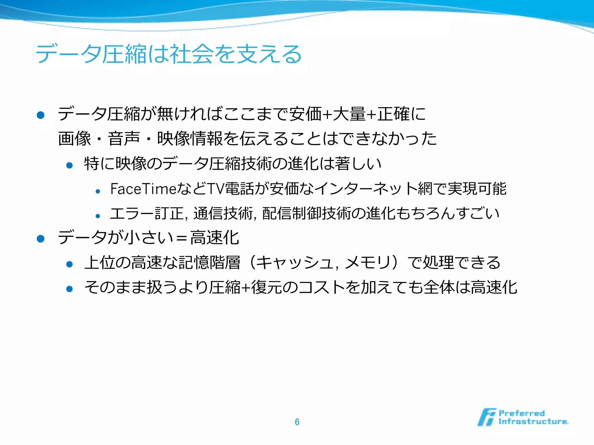 データ圧縮は社会を⽀支える

l    データ圧縮が無ければここまで安価+⼤大量量+正確に
      画像・⾳音声・映像情報を伝えることはできなかった
      l  特に映像のデータ圧縮技術の進化は著しい

        l    FaceTimeなどTV電話が安価なインターネット網で実現可能
        l    エラー訂正, 通信技術, 配信制御技術の進化もちろんすごい
l    データが⼩小さい＝⾼高速化
      l  上位の⾼高速な記憶階層（キャッシュ, メモリ）で処理理できる

      l  そのまま扱うより圧縮+復復元のコストを加えても全体は⾼高速化




                            6	
 