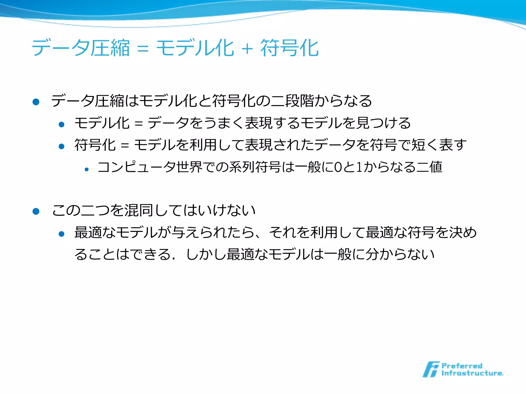データ圧縮 = モデル化 + 符号化

l    データ圧縮はモデル化と符号化の⼆二段階からなる
      l  モデル化 = データをうまく表現するモデルを⾒見見つける

      l  符号化 = モデルを利利⽤用して表現されたデータを符号で短く表す

        l    コンピュータ世界での系列列符号は⼀一般に0と1からなる⼆二値


l    この⼆二つを混同してはいけない
      l  最適なモデルが与えられたら、それを利利⽤用して最適な符号を決め

          ることはできる．しかし最適なモデルは⼀一般に分からない
 