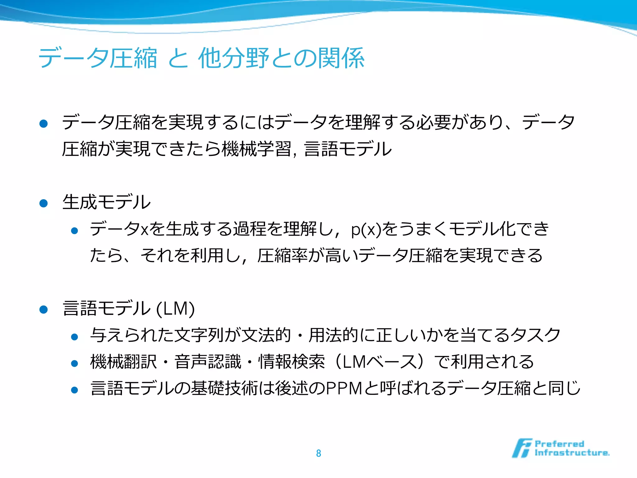 データ圧縮  と  他分野との関係

l    データ圧縮を実現するにはデータを理理解する必要があり、データ
      圧縮が実現できたら機械学習, ⾔言語モデル


l    ⽣生成モデル
       l  データxを⽣生成する過程を理理解し，p(x)をうまくモデル化でき

           たら、それを利利⽤用し，圧縮率率率が⾼高いデータ圧縮を実現できる


l    ⾔言語モデル (LM)
       l  与えられた⽂文字列列が⽂文法的・⽤用法的に正しいかを当てるタスク

       l  機械翻訳・⾳音声認識識・情報検索索（LMベース）で利利⽤用される

      l    ⾔言語モデルの基礎技術は後述のPPMと呼ばれるデータ圧縮と同じ


                          8	
 