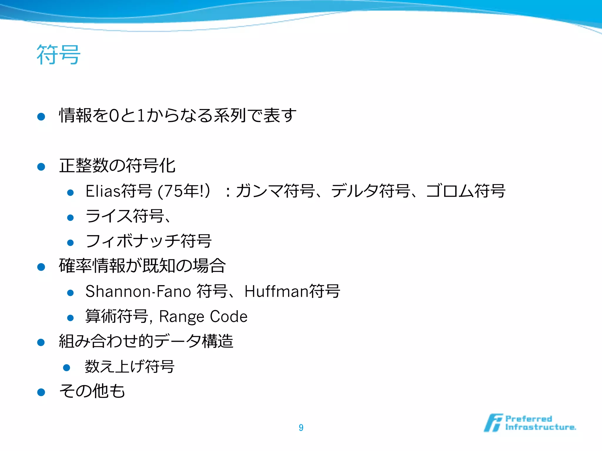 符号

l    情報を0と1からなる系列列で表す


l  正整数の符号化
    l  Elias符号 (75年年!）：ガンマ符号、デルタ符号、ゴロム符号

    l  ライス符号、

    l  フィボナッチ符号

l  確率率率情報が既知の場合
    l  Shannon-Fano 符号、Huffman符号

    l  算術符号, Range Code

l  組み合わせ的データ構造
      l    数え上げ符号
l    その他も

                         9	
 