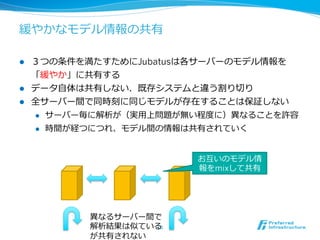 緩やかなモデル情報の共有

l  ３つの条件を満たすためにJubatusは各サーバーのモデル情報を
    「緩やか」に共有する
l  データ⾃自体は共有しない．既存システムと違う割り切切り
l  全サーバー間で同時刻に同じモデルが存在することは保証しない
    l  サーバー毎に解析が（実⽤用上問題が無い程度度に）異異なることを許容

    l  時間が経つにつれ、モデル間の情報は共有されていく




                          お互いのモデル情
                          報をmixして共有




          異異なるサーバー間で
          解析結果は似ている10	
          が共有されない
 