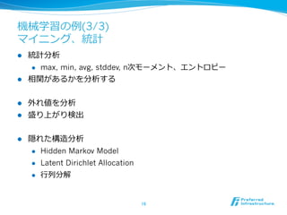 機械学習の例例(3/3)
マイニング、統計
l  統計分析
    l  max, min, avg, stddev, n次モーメント、エントロピー

l  相関があるかを分析する


l  外れ値を分析
l  盛り上がり検出


l    隠れた構造分析
      l  Hidden Markov Model

      l  Latent Dirichlet Allocation

       l    ⾏行行列列分解


                                        16	
 