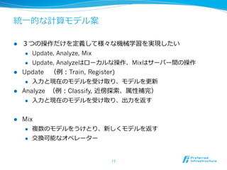 統⼀一的な計算モデル案

l  ３つの操作だけを定義して様々な機械学習を実現したい
     l  Update, Analyze, Mix

     l  Update, Analyzeはローカルな操作、Mixはサーバー間の操作

l  Update 　（例例：Train, Register)
     l  ⼊入⼒力力と現在のモデルを受け取り、モデルを更更新

l  Analyze （例例：Classify, 近傍探索索、属性補完）
     l  ⼊入⼒力力と現在のモデルを受け取り、出⼒力力を返す



l    Mix
       l  複数のモデルをうけとり、新しくモデルを返す

      l    交換可能なオペレーター


                          17	
 