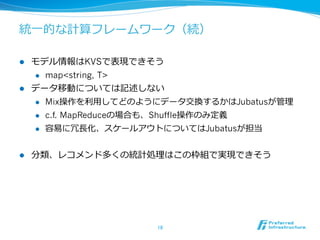 統⼀一的な計算フレームワーク（続）

l  モデル情報はKVSで表現できそう
    l  map<string, T>

l  データ移動については記述しない
    l  Mix操作を利利⽤用してどのようにデータ交換するかはJubatusが管理理

    l  c.f. MapReduceの場合も、Shuffle操作のみ定義

    l  容易易に冗⻑⾧長化、スケールアウトについてはJubatusが担当



l    分類、レコメンド多くの統計処理理はこの枠組で実現できそう




                      18	
 