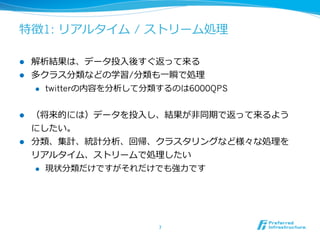 特徴1: リアルタイム / ストリーム処理理

l  解析結果は、データ投⼊入後すぐ返って来る
l  多クラス分類などの学習/分類も⼀一瞬で処理理
    l  twitterの内容を分析して分類するのは6000QPS



l  （将来的には）データを投⼊入し、結果が⾮非同期で返って来るよう
    にしたい。
l  分類、集計、統計分析、回帰、クラスタリングなど様々な処理理を
    リアルタイム、ストリームで処理理したい
    l  現状分類だけですがそれだけでも強⼒力力です




                        7	
 