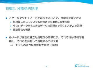 特徴2: 分散並列列処理理

l    スケールアウト：ノードを追加することで、性能向上ができる
      l  処理理量量に応じてシステムの⼤大きさを柔軟に変更更可能

      l  ⼩小さいデータから⼤大きなデータの処理理まで同じシステムで処理理

      l  耐故障性も確保



l    各ノードが完全に独⽴立立な処理理なら簡単だが、それぞれが情報を蓄
      積し、それらを共有して処理理するのは⼤大変
      ⇒ 　モデルの緩やかな共有で解決（後述）




                        8	
 