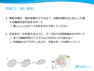 特徴３：深い解析

l    単純な集計、統計処理理だけではなく、⾃自動分類をはじめとした様
      々な機械学習⼿手法をサポート
      l  難しいことはやっておきますので使ってください



l    ⾮非定形データを扱えるように、データからの特徴抽出もサポート
       l  多くの機械学習ライブラリはこれがないので使えない

       l  特徴抽出はプラグイン化され、今後サポートを増やしていく




                     9	
 