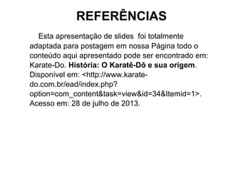 Esta apresentação de slides foi totalmente
adaptada para postagem em nossa Página todo o
conteúdo aqui apresentado pode ser encontrado em:
Karate-Do. História: O Karatê-Dô e sua origem.
Disponível em: <http://www.karate-
do.com.br/ead/index.php?
option=com_content&task=view&id=34&Itemid=1>.
Acesso em: 28 de julho de 2013.
REFERÊNCIAS
 