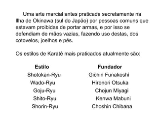 Uma arte marcial antes praticada secretamente na
Ilha de Okinawa (sul do Japão) por pessoas comuns que
estavam proibidas de portar armas, e por isso se
defendiam de mãos vazias, fazendo uso destas, dos
cotovelos, joelhos e pés.
Os estilos de Karatê mais praticados atualmente são:
Estilo Fundador
Shotokan-Ryu Gichin Funakoshi
Wado-Ryu Hironori Otsuka
Goju-Ryu Chojun Miyagi
Shito-Ryu Kenwa Mabuni
Shorin-Ryu Choshin Chibana
 