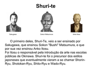 Shuri-te
Sakugawa Sokon Matsumura Anko Itosu
O primeiro deles, Shuri-Te, veio a ser ensinado por
Sakugawa, que ensinou Sokon "Bushi" Matsumura, e que
por sua vez ensinou Anko Itosu.
Foi Itosu o responsável pela introdução da arte nas escolas
públicas de Okinawa. Shuri-te foi o precursor dos estilos
japoneses que eventualmente vieram a se chamar Shorin-
Ryu, Shotokan-Ryu, Shito-Ryu e Wado-Ryu.
 