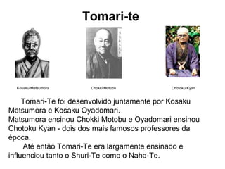 Tomari-te
Kosaku Matsumora Chokki Motobu Chotoku Kyan
Tomari-Te foi desenvolvido juntamente por Kosaku
Matsumora e Kosaku Oyadomari.
Matsumora ensinou Chokki Motobu e Oyadomari ensinou
Chotoku Kyan - dois dos mais famosos professores da
época.
Até então Tomari-Te era largamente ensinado e
influenciou tanto o Shuri-Te como o Naha-Te.
 