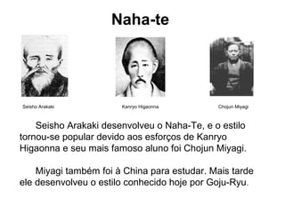 Naha-te
Seisho Arakaki Kanryo Higaonna Chojun Miyagi
Seisho Arakaki desenvolveu o Naha-Te, e o estilo
tornou-se popular devido aos esforços de Kanryo
Higaonna e seu mais famoso aluno foi Chojun Miyagi.
Miyagi também foi à China para estudar. Mais tarde
ele desenvolveu o estilo conhecido hoje por Goju-Ryu.
 