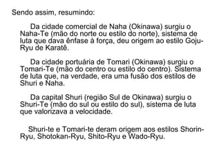 Sendo assim, resumindo:
Da cidade comercial de Naha (Okinawa) surgiu o
Naha-Te (mão do norte ou estilo do norte), sistema de
luta que dava ênfase à força, deu origem ao estilo Goju-
Ryu de Karatê.
Da cidade portuária de Tomari (Okinawa) surgiu o
Tomari-Te (mão do centro ou estilo do centro). Sistema
de luta que, na verdade, era uma fusão dos estilos de
Shuri e Naha.
Da capital Shuri (região Sul de Okinawa) surgiu o
Shuri-Te (mão do sul ou estilo do sul), sistema de luta
que valorizava a velocidade.
Shuri-te e Tomari-te deram origem aos estilos Shorin-
Ryu, Shotokan-Ryu, Shito-Ryu e Wado-Ryu.
 