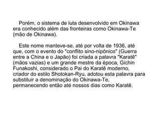 Porém, o sistema de luta desenvolvido em Okinawa
era conhecido além das fronteiras como Okinawa-Te
(mão de Okinawa).
Este nome manteve-se, até por volta de 1936, até
que, com o evento do "conflito sino-nipônico" (Guerra
entre a China e o Japão) foi criada a palavra "Karatê"
(mãos vazias) e um grande mestre da época, Gichin
Funakoshi, considerado o Pai do Karatê moderno,
criador do estilo Shotokan-Ryu, adotou esta palavra para
substituir a denominação do Okinawa-Te,
permanecendo então até nossos dias como Karatê.
 