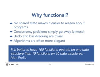 18 SEPTEMBER 2015
Why functional?
➡ No shared state makes it easier to reason about
programs
➡ Concurrency problems simply go away (almost!)
➡ Undo and backtracking are trivial
➡ Algorithms are often more elegant
It is better to have 100 functions operate on one data
structure than 10 functions on 10 data structures. -
Alan Perlis
 