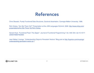 47 SEPTEMBER 2015
References
Chris Okasaki, Purely Functional Data Structures, Doctoral dissertation, Carnegie Mellon University, 1996.
Rich Hickey, “Are We There Yet?” Presentation at the JVM Languages SUmmit, 2009. http://www.infoq.com/
presentations/Are-We-There-Yet-Rich-Hickey
Gerard Huet, "Functional Pearl: The Zipper". Journal of Functional Programming 7 (5): 549–554. doi:10.1017/
s0956796897002864
Jean Niklas L’orange, “Understanding Clojure's Persistent Vectors” Blog post at http://hypirion.com/musings/
understanding-persistent-vector-pt-1.
 