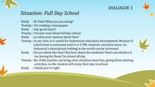 Situation: Full Day School
Emily : Hi Tom! What are you doing?
Tommy : I’m reading a newspaper.
Emily : Any good news?
Tommy : I’ve just read about full day school.
Emily : so what your opinion about that?
Tommy : in my view, it is useful for Indonesian education development. Because if
school time is extended until 4 or 5 PM, students can learn more. So,
Indonesia’s educational ranking in the world can be increased.
Emily : Do you think like that? But how about the students? Don’t you think it is
too boring for them? In school all day.
Tommy : No, If the teacher can bring class situation more fun, giving them exciting
activities, so the student will enjoy their day in school.
Emily : I think you’re right.
DIALOGUE 1
 