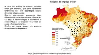 A partir da análise da mesma podemos
notar, por exemplo, que para representar
fenômenos que têm localização isolada
devemos utilizar pontos.
Quando precisarmos representar tipos
diferentes de uma determinada informação.
Ou seja, a representação é qualitativa, o
aconselhável é a utilização de pontos de
cores e formas diferentes.
Confira no mapa abaixo um exemplo
de representação pontual.
https://adenilsongiovanini.com.br/blog/mapa-tematico/
 