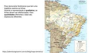 Para demonstrar fenômenos que tem uma
trajetória usamos as linhas.
Quando a representação é qualitativa, as
linhas devem ser diferenciadas. Para
quantidades diferentes o ideal são
espessuras diferentes.
https://adenilsongiovanini.com.br/blog/mapa-tematico/
 