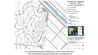 http://www.favelasaopaulomedellin.fau.usp.br/mapas-tematicos/
http://www.favelasaopaulomedellin.fau.usp.br/geoportal/
 
