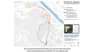 http://www.favelasaopaulomedellin.fau.usp.br/mapas-tematicos/
http://www.favelasaopaulomedellin.fau.usp.br/geoportal/
 
