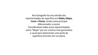 Na Cartografia há uma divisão das
representações da superfície em Globo, Mapa,
Carta e Planta, tendo como principal
diferenciador a escala.
Consideramos todas essas representações
como “Mapa” por ser o termo mais generalista
e usual para representar uma parte da
superfície terrestre em um plano.
 
