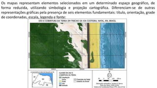 Os mapas representam elementos selecionados em um determinado espaço geográfico, de
forma reduzida, utilizando simbologia e projeção cartográfica. Diferenciam-se de outras
representações gráficas pela presença de seis elementos fundamentais: título, orientação, grade
de coordenadas, escala, legenda e fonte:
 
