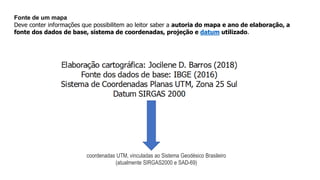 Fonte de um mapa
Deve conter informações que possibilitem ao leitor saber a autoria do mapa e ano de elaboração, a
fonte dos dados de base, sistema de coordenadas, projeção e datum utilizado.
coordenadas UTM, vinculadas ao Sistema Geodésico Brasileiro
(atualmente SIRGAS2000 e SAD-69)
 