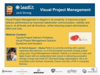 © Patrick Steyaert, 2014www.okaloa.com
Jack Strong
Visual Project Management is elegant in its simplicity. It improves project
delivery performance by improved stakeholder communication, visibility and
buy-in, at all levels and all directions, whilst reducing project administrative
effort and cost.
Webinar Content -
Typical Project Delivery Problems
Visual Project Management Solution
Questions and Answers
Dr Patrick Steyaert - Okaloa Patrick is currently working with a global
Japanese Manufacturer, on a Pan-European business change project
using Lean Visual Management methods. Patrick is a hands-on Lean and
Agile Coach with an outstanding track record in delivering successful
change in large and small ICT and technology organizations. He is an
accredited Lean Kanban University Trainer and has a PhD in Computer
Science.
Visual Project Management
 