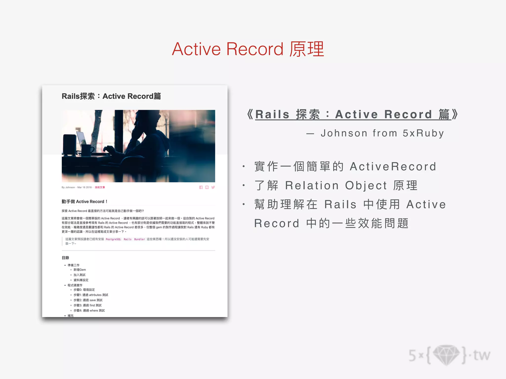 Active Record 原理
《R a i l s 探索：A c t i v e R e c o r d 篇》
— Johnson fr om 5 xRuby
• 實作⼀個簡單的 A c t i v e R e c o r d
• 了解 Relation Object 原理
• 幫助理解在 Rails 中使⽤ A c t i v e
R e c o r d 中的⼀些效能問題
 