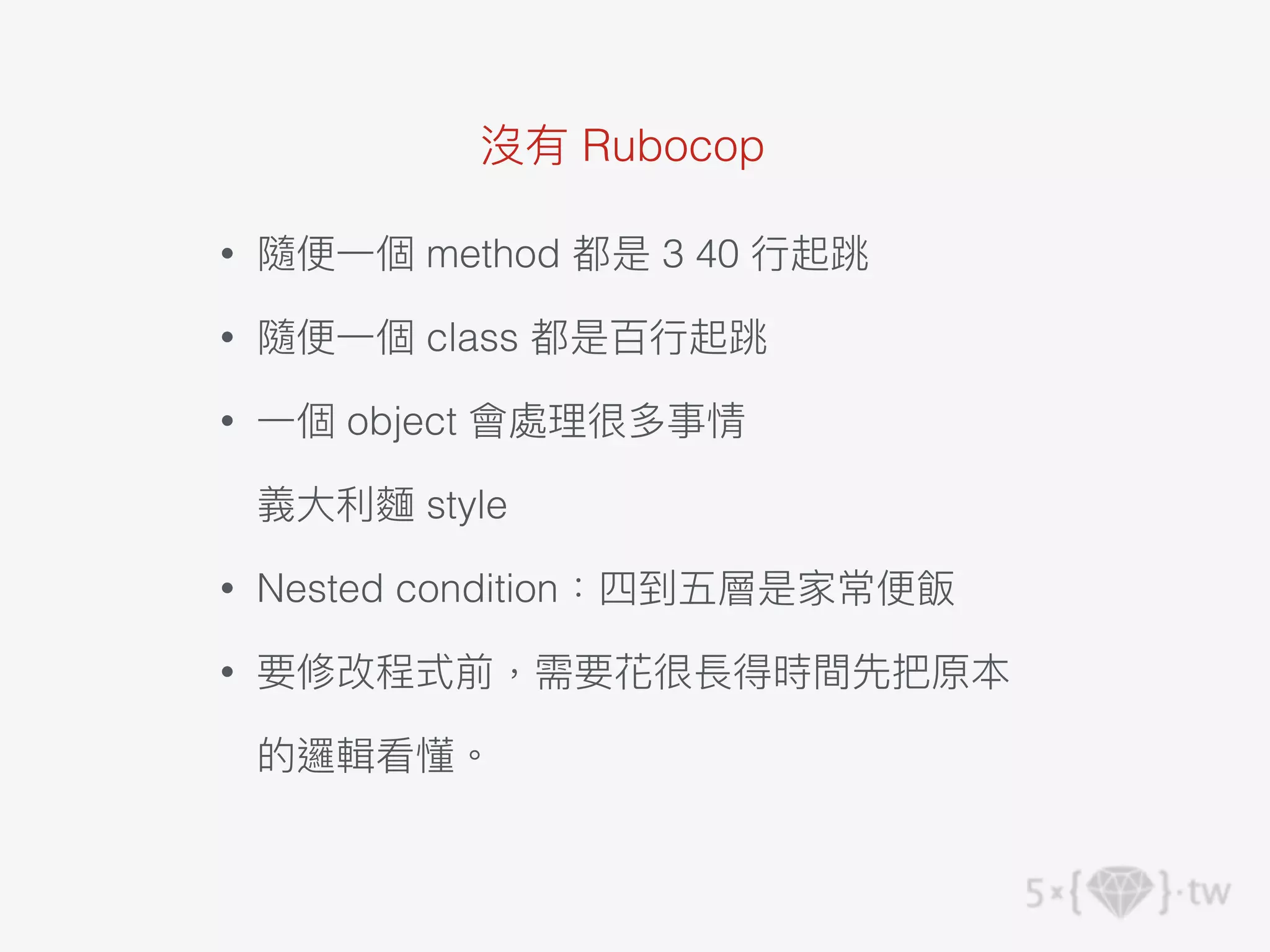 沒有 Rubocop
• 隨便⼀個 method 都是 3 40 ⾏起跳
• 隨便⼀個 class 都是百⾏起跳
• ⼀個 object 會處理很多事情
義⼤利麵 style
• Nested condition：四到五層是家常便飯
• 要修改程式前，需要花很長得時間先把原本
的邏輯看懂。
 