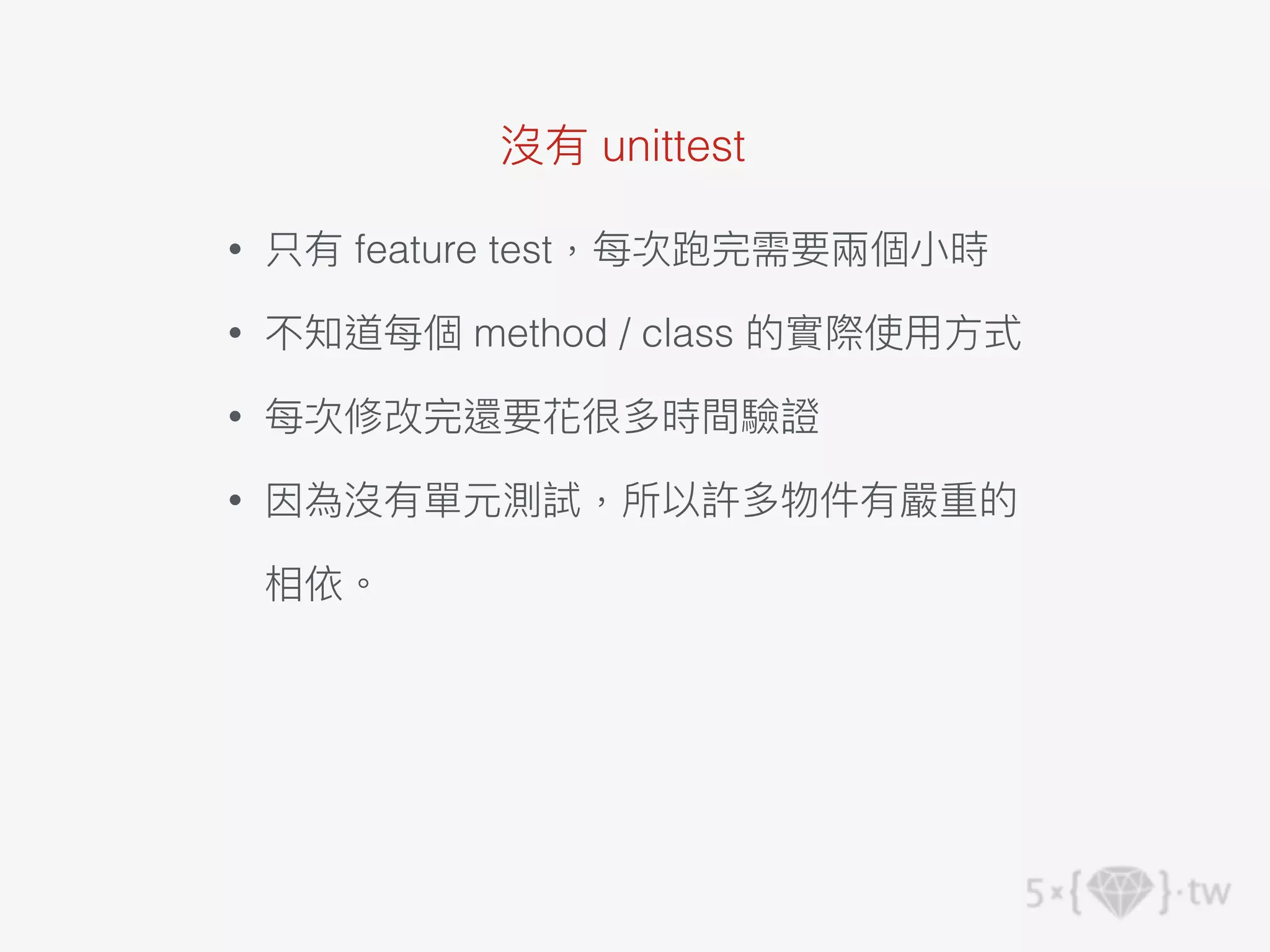 沒有 unittest
• 只有 feature test，每次跑完需要兩個⼩時
• 不知道每個 method / class 的實際使⽤⽅式
• 每次修改完還要花很多時間驗證
• 因為沒有單元測試，所以許多物件有嚴重的
相依。
 
