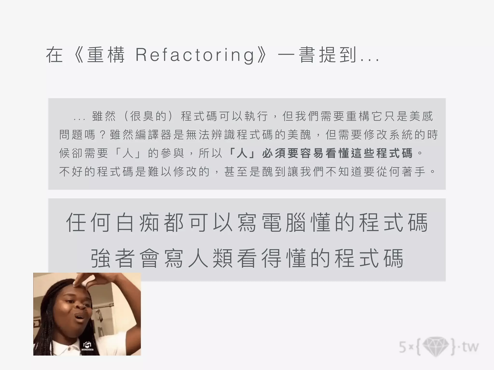 .. . 雖 然 （很臭的）程式碼可以執⾏，但我們需要重構它只是美感
問 題嗎？ 雖 然編譯器是無法辨識程式 碼的 美醜，但需要修改系統的時
候 卻需要 「 ⼈」的參與，所以「⼈」必 須要 容易看懂這些程式碼。
不 好的程 式 碼是難以修改的，甚⾄是 醜到 讓我們不知道要從何著⼿。
任何⽩痴都可以寫電 腦懂 的程 式碼
強者會寫⼈類看得懂的程式碼
在《重構 Refac torin g》⼀書提到 ...
 